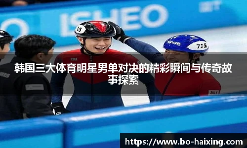 韩国三大体育明星男单对决的精彩瞬间与传奇故事探索